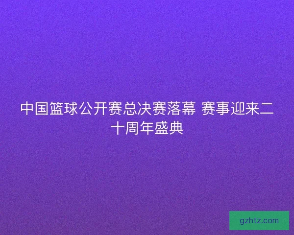 中国篮球公开赛总决赛落幕 赛事迎来二十周年盛典