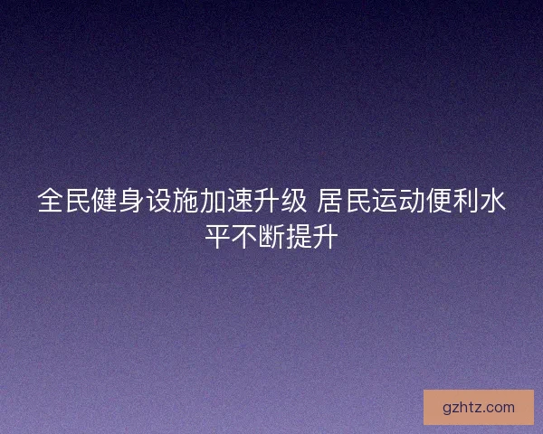 全民健身设施加速升级 居民运动便利水平不断提升
