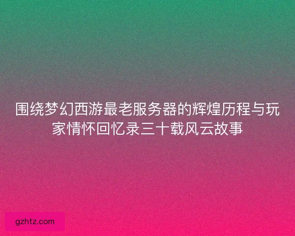 围绕梦幻西游最老服务器的辉煌历程与玩家情怀回忆录三十载风云故事