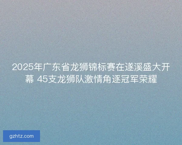 2025年广东省龙狮锦标赛在遂溪盛大开幕 45支龙狮队激情角逐冠军荣耀