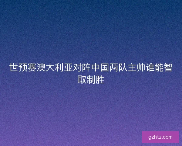 世预赛澳大利亚对阵中国两队主帅谁能智取制胜