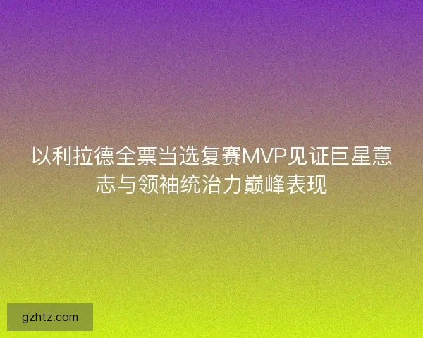 以利拉德全票当选复赛MVP见证巨星意志与领袖统治力巅峰表现