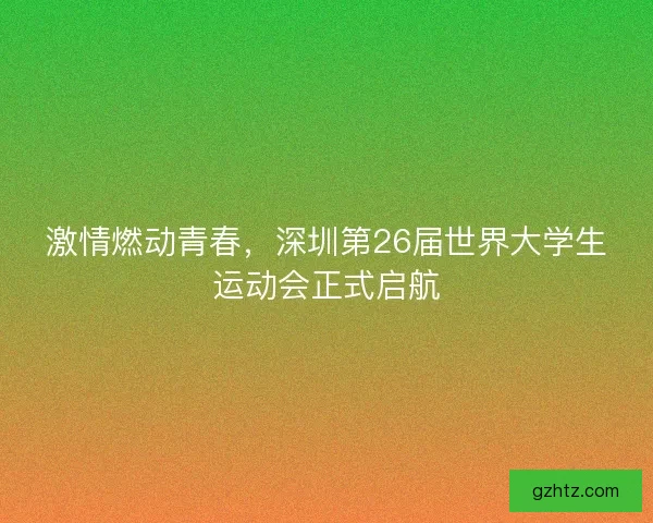 激情燃动青春，深圳第26届世界大学生运动会正式启航