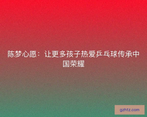 陈梦心愿：让更多孩子热爱乒乓球传承中国荣耀